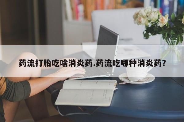 网上正品打胎药购买微信药流打胎吃啥消炎药.药流吃哪种消炎药？