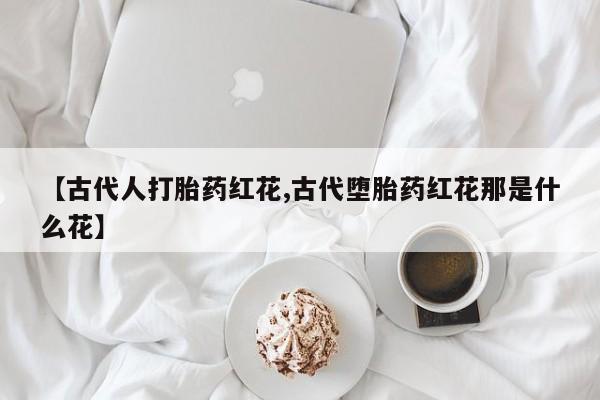 网上正品打胎药购买微信【古代人打胎药红花,古代堕胎药红花那是什么花】