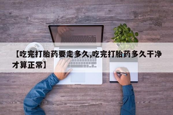 网上正品打胎药购买微信【吃完打胎药要走多久,吃完打胎药多久干净才算正常】