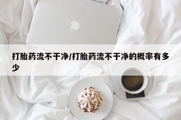 网上正品打胎药购买微信打胎药流不干净/打胎药流不干净的概率有多少