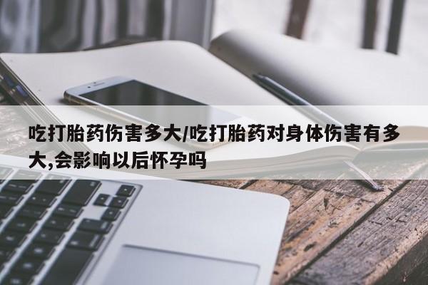 网上正品打胎药购买微信吃打胎药伤害多大/吃打胎药对身体伤害有多大,会影响以后怀孕吗