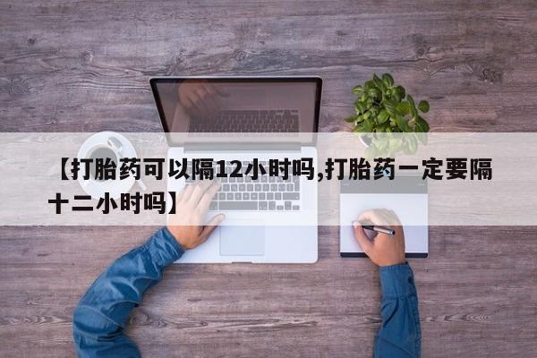 网上正品打胎药购买微信【打胎药可以隔12小时吗,打胎药一定要隔十二小时吗】