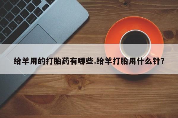 网上正品打胎药购买微信给羊用的打胎药有哪些.给羊打胎用什么针？