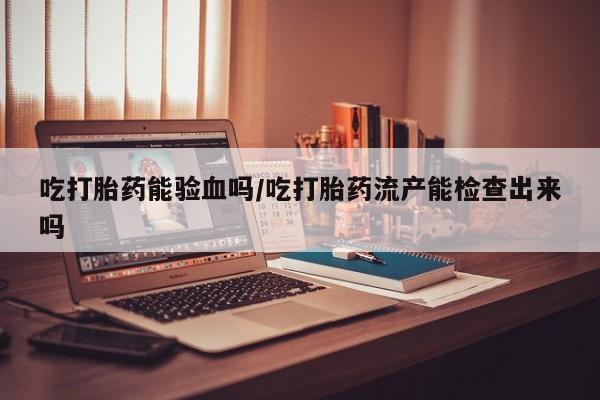 网上正品打胎药购买微信吃打胎药能验血吗/吃打胎药流产能检查出来吗